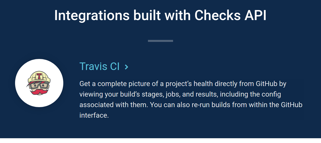 Integrations built with Checks API - Travis CI - Get a complete picture of a project’s health directly from GitHub by viewing your build's stages, jobs, and results, including the config associated with them. You can also re-run builds from within the GitHub interface.